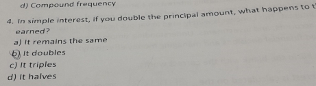 d) Compound frequency
4. In simple interest, if you double the principal amount, what happens to t
earned?
a) It remains the same
) It doubles
c) It triples
d) It halves