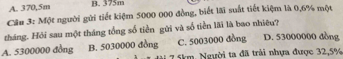 A. 370,5m
B. 375m
Câu 3: Một người gửi tiết kiệm 5000 000 đồng, biết lãi suất tiết kiệm là 0,6% một
tháng. Hỏi sau một tháng tổng số tiền gửi và số tiền lãi là bao nhiêu?
A. 5300000 đồng B. 5030000 đồng C. 5003000 đồng D. 53000000 đồng
7 5km. Người ta đã trải nhựa được 32,5%