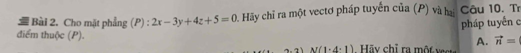 ≡ Bài 2. Cho mặt phẳng (P) : 2x-3y+4z+5=0 Hãy chỉ ra một vectơ pháp tuyến của (P) và hai Câu 10. Tr
pháp tuyến c
điểm thuộc (P).
A. vector n=
2)N(1· 4· 1) Hãv chỉ ra một vect