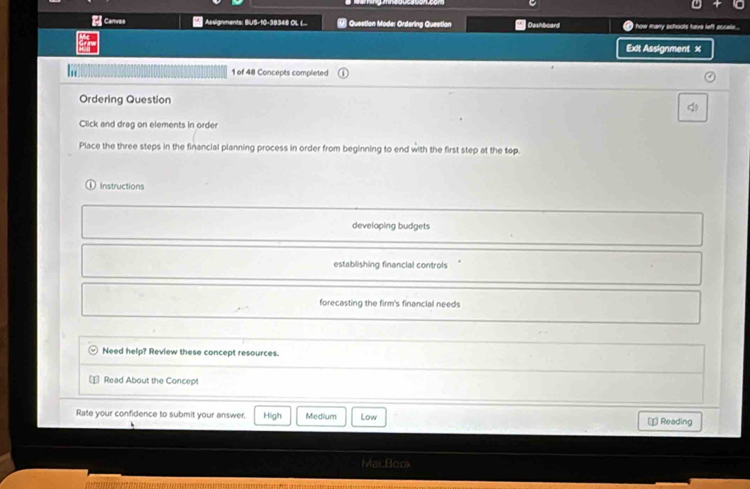 Canvas Assignments: BUS-10-38348 OL (... Question Mode: Ordering Question * Dashboard how many schools have left sccale...
Exit Assignment x
ht 1 of 48 Concepts completed
Ordering Question
1
Click and drag on elements in order
Place the three steps in the financial planning process in order from beginning to end with the first step at the top.
Instructions
developing budgets
establishing financial controls
forecasting the firm's financial needs
Need help? Review these concept resources.
Read About the Concept
Rate your confidence to submit your answer. High Medium Low ⊥ Reading
MacBook