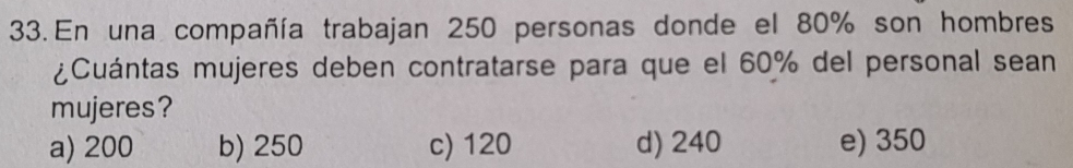 En una compañía trabajan 250 personas donde el 80% son hombres
¿Cuántas mujeres deben contratarse para que el 60% del personal sean
mujeres?
a) 200 b) 250 c) 120 d) 240 e) 350