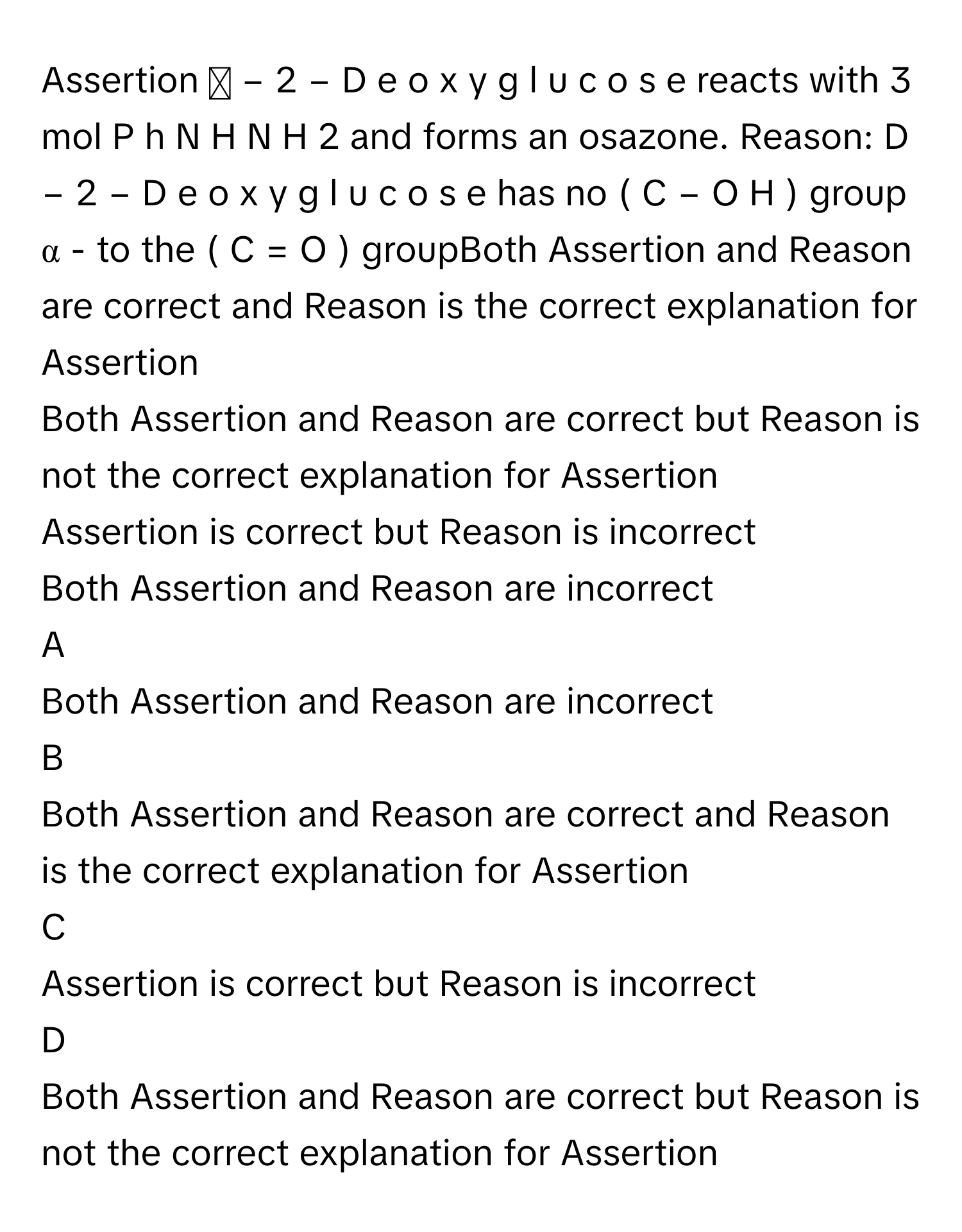 Assertion :D  −  2  −  D  e  o  x  y  g  l  u  c  o  s  e      reacts with 3 mol P  h  N  H  N  H     2          and forms an osazone. Reason: D  −  2  −  D  e  o  x  y  g  l  u  c  o  s  e      has no (  C  −  O  H  )      group α     - to the (  C  =  O  )      groupBoth Assertion and Reason are correct and Reason is the correct explanation for Assertion
Both Assertion and Reason are correct but Reason is not the correct explanation for Assertion
Assertion is correct but Reason is incorrect
Both Assertion and Reason are incorrect

A  
Both Assertion and Reason are incorrect 


B  
Both Assertion and Reason are correct and Reason is the correct explanation for Assertion 


C  
Assertion is correct but Reason is incorrect 


D  
Both Assertion and Reason are correct but Reason is not the correct explanation for Assertion