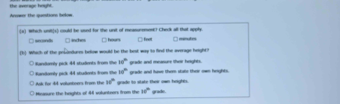 the average height.
Answer the questions below.
(a) Which unit(s) could be used for the unit of measurement? Check all that apply.
seconds inches hours feet minutes
(b) Which of the prosedures below would be the best way to find the average height?
Randomly pick 44 students from the 10^(th) grade and measure their heights.
Randomly pick 44 students from the 10^(th) grade and have them state their own heights,
Ask for 44 volunteers from the 10^(th) grade to state their own heights.
Measure the heights of 44 volunteers from the 10^(th) grade.