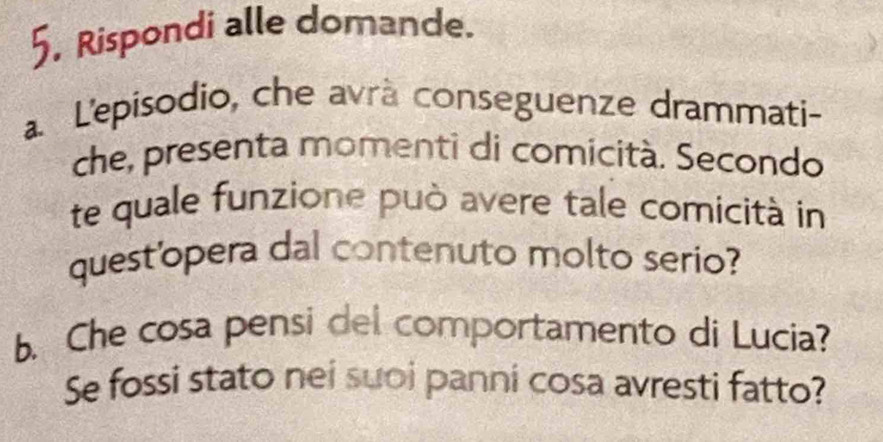 Rispondi alle domande. 
a L'episodio, che avrà conseguenze drammati- 
che, presenta momenti di comicità. Secondo 
te quale funzione può avere tale comicità in 
quest'opera dal contenuto molto serio? 
b. Che cosa pensi del comportamento di Lucia? 
Se fossi stato nei suoi panni cosa avresti fatto?