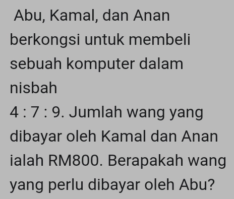 Abu, Kamal, dan Anan 
berkongsi untuk membeli 
sebuah komputer dalam 
nisbah
4:7:9. Jumlah wang yang 
dibayar oleh Kamal dan Anan 
ialah RM800. Berapakah wang 
yang perlu dibayar oleh Abu?