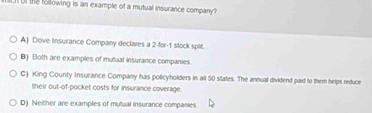 fich of the following is an example of a mutual insurance company?
A) Dove Insurance Company declares a 2 -for -1 stock split.
B) Both are examples of mutual insurance companies.
C) King County Insurance Company has policyholders in all 50 states. The annual dividend paid to them helps reduce
their out-of-pocket costs for insurance coverage.
D) Neither are examples of mutual insurance companies.