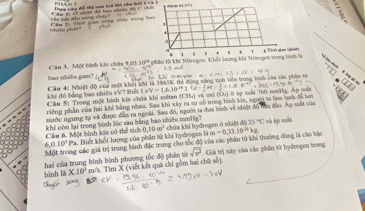 đồ thị sau trǔ lời câu bỏi 1 và 2
1 nhiệt độ bao nhiêu độ C chấ
ong 
ču p
Cầu 3. Một bình kín chứa 9.03.10^(23) phân tử khí Nitrogen. Khối lượng khí Nitrogen trong bình là lỗ bão den!
bao nhiêu gam?
Câu 4: Nhiệt độ của một khối khí là 3865K thì động năng t tịnh tiền trung bình của các phân từ
B. Mã đễ th
khí đó bằng bao nhiêu eV? Biết 1 e
Câu 5: Trong một bình kín chứa khí mêtan (CH₄) và oxi V=1,6.10^(-19) (O_2) ở áp suất 760 mmHg. Áp suất
priêng phần của hai khí bằng nhau. Sau khi xảy ra sự nỗ trong bình kin, người ta làm lạnh để hơi
nước ngưng tụ và được dẫn ra ngoài. Sau đó, người ta đưa bình về nhiệt độ ban đầu. Áp suất của
khí còn lại trong bình lúc sau bằng bao nhiêu mmHg?
Câu 6. Một bình kín có thể tích 25°C và áp suất
m=0,33.10^(-26)kg.
6,0.10^5Pa Biết khối lượng của phân tử khí hydrogen là 0,10m^3 chứa khí hydrogen ở nhiệt độ
Một trong các giá trị trung bình đặc trưng cho tốc độ của các phân tử khí thường dùng là căn bậc
hai của trung bình bình phương tốc độ phân tử sqrt(overline v^2). Giá trị này của các phân tử hydrogen trong
bình là X.10^3m/s. Tìm X (viết kết quả chỉ gồm hai chữ số).