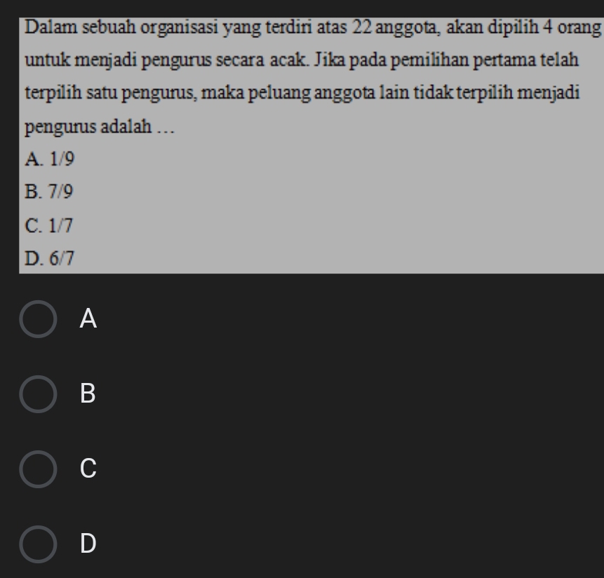 Dalam sebuah organisasi yang terdiri atas 22 anggota, akan dipilih 4 orang
untuk menjadi pengurus secara acak. Jika pada pemilihan pertama telah
terpilih satu pengurus, maka peluang anggota lain tidak terpilih menjadi
pengurus adalah …
A. 1/9
B. 7/9
C. 1/7
D. 6/7
A
B
C
D