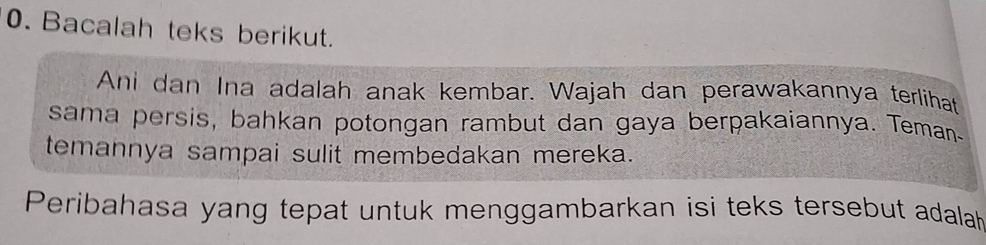 Bacalah teks berikut. 
Ani dan Ina adalah anak kembar. Wajah dan perawakannya terlihat 
sama persis, bahkan potongan rambut dan gaya berpakaiannya. Teman 
temannya sampai sulit membedakan mereka. 
Peribahasa yang tepat untuk menggambarkan isi teks tersebut adalah