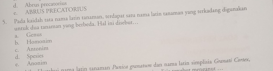 d. Abrus precatorius
e. ABRUS PRECATORIUS
5. Pada kaidah tata nama latin tanaman, terdapat satu nama latin tanaman yang terkadang digunakan
untuk dua tanaman yang berbeda. Hal ini disebut…
a. Genus
b. Homonim
c. Antonim
d. Spesies
e. Anonim
ui nama latin tanaman Punica granatum dan nama latin simplisia Granati Cortex,
but menganut . .