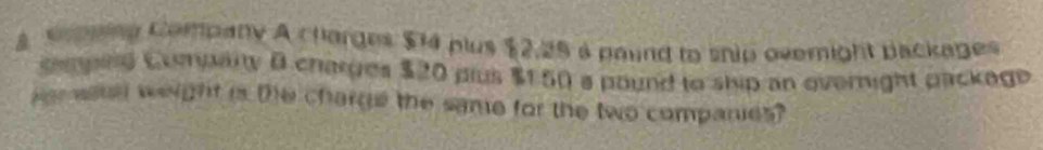 a sepnieg Company A charges $4 plus $2,25 a paund to snip overight packages 
engnd Comarty B charges $20 plus $150 a pound to ship an evernight packege 
ver astal weight is the charge the same for the two companies?