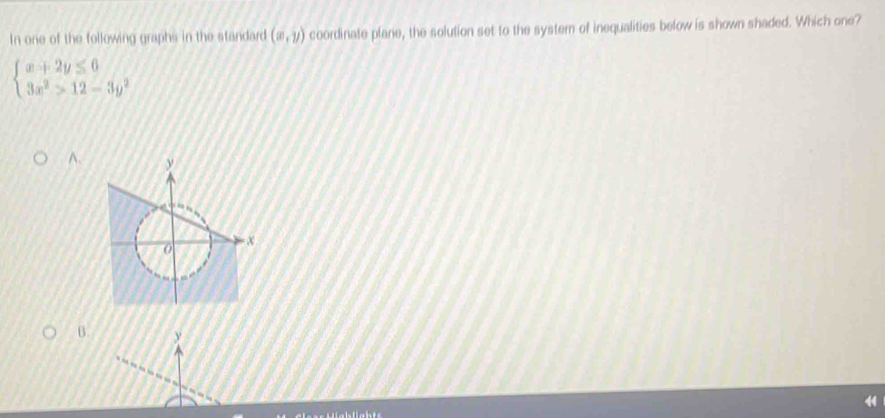 In one of the following graphs in the standard (∈fty ,y) coordinate plare, the solution set to the system of inequalities below is shown shaded. Which one?
beginarrayl x+2y≤ 6 3x^2>12-3y^2endarray.
A、
B.