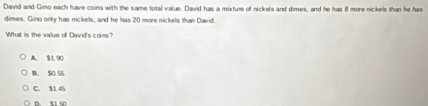 David and Gino each have coins with the same total value. David has a mixture of nickels and dimes, and he has 8 more nickels than he has
dimes. Gino only has nickels, and he has 20 more nickels than David.
What is the value of David's coins?
A. $1 90
B、 $0.55
C. $1.45
D S1 50