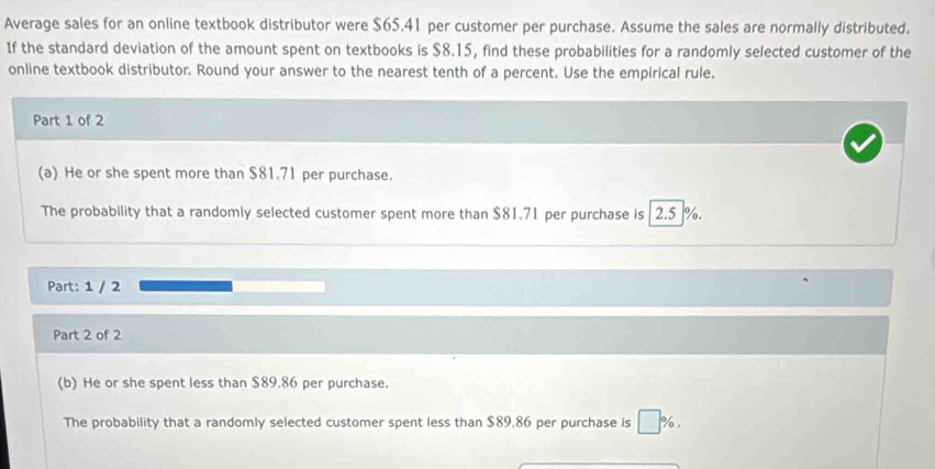 Average sales for an online textbook distributor were $65.41 per customer per purchase. Assume the sales are normally distributed. 
If the standard deviation of the amount spent on textbooks is $8.15, find these probabilities for a randomly selected customer of the 
online textbook distributor. Round your answer to the nearest tenth of a percent. Use the empirical rule. 
Part 1 of 2 
(a) He or she spent more than $81.71 per purchase. 
The probability that a randomly selected customer spent more than $81.71 per purchase is 2.5 %. 
Part: 1 / 2 
Part 2 of 2 
(b) He or she spent less than $89.86 per purchase. 
The probability that a randomly selected customer spent less than $89,86 per purchase is , %.