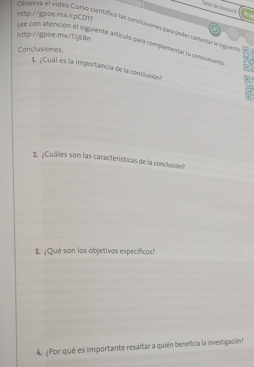 Taller de ciencias II Prog 
http://gpoe.mx/cpCDTf 
Observa el video Curso científico las conclusiones para poder contestar lo siguientro 
http://gpoe.mx/TJjEBn 
Lee con atención el siguiente artículo para complementar tu conocimiento 
Conclusiones: 
Cuál es la importancia de la conclusión 
2 ¿Cuáles son las características de la conclusión? 
3. ¿Qué son los objetivos específicos? 
4. ¿Por qué es importante resaltar a quién beneficia la investigación?