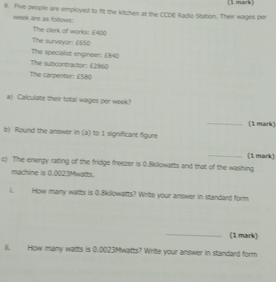 Five people are employed to fit the kitchen at the CCDE Radio Station. Their wages per 
week are as follows: 
The clerk of works: £400
The surveyor: £650
The specialist engineer: £840
The subcontractor: £2860
The carpenter: £580
a) Calculate their total wages per week? 
_ 
(1 mark) 
b) Round the answer in (a) to 1 significant figure 
_(1 mark) 
c) The energy rating of the fridge freezer is 0.8kilowatts and that of the washing 
machine is 0.0023Mwatts. 
i. How many watts is 0.8kilowatts? Write your answer in standard form 
_(1 mark) 
ii. How many watts is 0.0023Mwatts? Write your answer in standard form