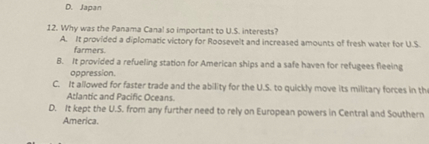 D. Japan
12. Why was the Panama Canal so important to U.S. interests?
A. It provided a diplomatic victory for Roosevelt and increased amounts of fresh water for U.S.
farmers.
B. It provided a refueling station for American ships and a safe haven for refugees fleeing
oppression.
C. It allowed for faster trade and the ability for the U.S. to quickly move its military forces in the
Atlantic and Pacific Oceans.
D. It kept the U.S. from any further need to rely on European powers in Central and Southern
America.