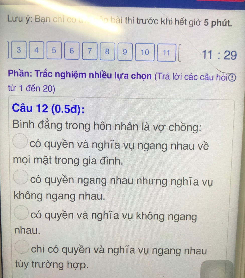 Lưu ý: Bạn chi có tha ện bài thi trước khi hết giờ 5 phút.
3 4 5 6 7 8 9 10 11
11:29
Phần: Trắc nghiệm nhiều lựa chọn (Trả lời các câu hỏi①
từ 1 đến 20)
Câu 12 (0.5đ):
Bình đẳng trong hôn nhân là vợ chồng:
có quyền và nghĩa vụ ngang nhau về
mọi mặt trong gia đình.
có quyền ngang nhau nhưng nghĩa vụ
không ngang nhau.
có quyền và nghĩa vụ không ngang
nhau.
chỉ có quyền và nghĩa vụ ngang nhau
tùy trường hợp.