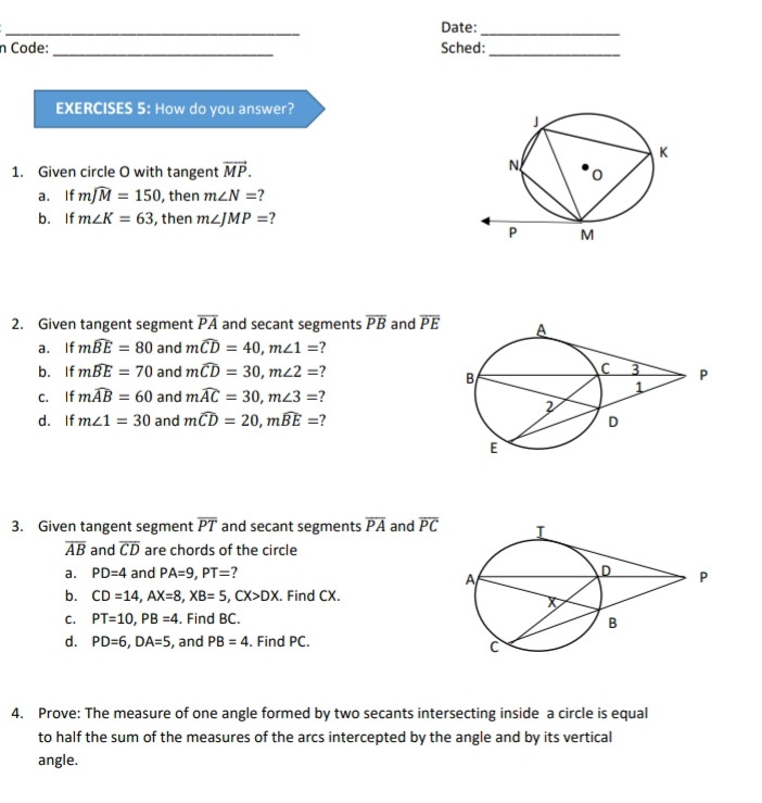 Date:_ 
n Code: _Sched:_ 
EXERCISES 5: How do you answer? 
1. Given circle O with tangent vector MP. 
a. If mwidehat JM=150 , then m∠ N= ? 
b. If m∠ K=63 , then m∠ JMP= 7 
2. Given tangent segment overline PA and secant segments overline PB and overline PE
a. If mwidehat BE=80 and mwidehat CD=40, m∠ 1= 7
b. If mwidehat BE=70 and mwidehat CD=30, m∠ 2= ? 
C. If mwidehat AB=60 and mwidehat AC=30, m∠ 3= ? 
d. If m∠ 1=30 and mwidehat CD=20, mwidehat BE= ? 
3. Given tangent segment overline PT and secant segments overline PA and overline PC
overline AB and overline CD are chords of the circle 
a. PD=4 and PA=9, PT= ? 
b. CD=14, AX=8, XB=5, CX>DX. Find CX. 
C. PT=10, PB=4. Find BC. 
d. PD=6, DA=5 , and PB=4. Find PC. 
4. Prove: The measure of one angle formed by two secants intersecting inside a circle is equal 
to half the sum of the measures of the arcs intercepted by the angle and by its vertical 
angle.