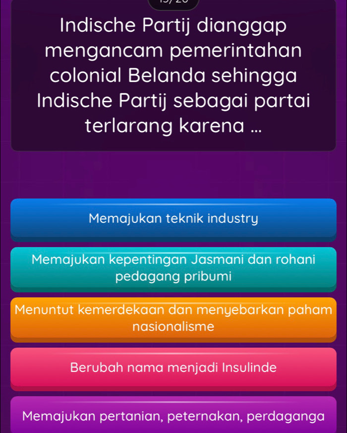 Indische Partij dianggap
mengancam pemerintahan
colonial Belanda sehingga
Indische Partij sebagai partai
terlarang karena ...
Memajukan teknik industry
Memajukan kepentingan Jasmani dan rohani
pedagang pribumi
Menuntut kemerdekaan dan menyebarkan paham
nasionalisme
Berubah nama menjadi Insulinde
Memajukan pertanian, peternakan, perdaganga