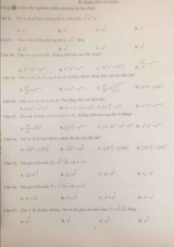●. Dạng toán rèn luyện
* Dạng C: Câu trắc nghiệm nhiều phương án lựa chọn
Cầu 8: Với # là số thực đương túy ý, biểu thức a^(frac 1)3a^(frac 1)3 là
A. a^3. B. a^(frac 1)9. C. a^(frac 4)3. D. a^2.
Cảu 9: Với a là số thực dương tùy ý, sqrt(a^3)bing
A. a^6. B. a^(frac 3)2. C. a^(frac 2)3. D. a^(frac 1)6.
Câu 10: Cho a>0,m,n∈ R. Khẳng định nào sau đây đủng?
A. a^m+a^n=a^(m+n). B. a^m· a^n=a^(m-n). C. (a^m)^n=(a^n)^m. D.  a^n/a^n =a^(n-n)
Câu 11: Với alpha >0,b>0,alpha ,beta là các số thực bắt kì, đẳng thức nào sau đây sai?
A.  a^(alpha)/a^(beta) =a^(alpha -beta). B. a^(alpha).a^(beta)=a^(alpha +beta). C.  a^(alpha)/b^(beta) =( a/b )^alpha -beta  D. a^ab^a=(ab)^a.
Câu 12: Cho x,y>0 và alpha ,beta ∈ R , Tìm đẳng thức sai dưới đây,
A. (xy)^n=x^n.y^n. B. x°+y°=(x+y)^circ  , C. (x^a)^beta =x^(ad). D. x^nx^n=x^(n-p).
Câu 13: Cho các số thực a,b,m,n(a,b>0). Khẳng định nào sau đây là đúng?
A.  a^n/a^n =sqrt[5](a^m). B. (a^m)^n=a^(m+n). C. (a+b)^m=a^m+b^m. D. a^n.a^n=a^(n+1).
Câu 14: Với α là số thực bắt kì, mệnh đề nào sau đây sai?
A. sqrt(10^n)=(sqrt(10))^n B. sqrt(10^x)=10^(frac a)2. C. (10^(∈fty))^2=(100)^∈fty . D. (10^a)^2=(10)^a^2.
Câu 15: Rút gọn biểu thức Q=b^(frac 5)3:sqrt[3](b) với b>0.
A. Q=b^(-frac 4)3 B. Q=b^(frac 4)3 C. Q=b^(frac 5)9 D. Q=b^2
Câu 16: Rút gọn biểu thức P=x^(frac 1)3.sqrt[6](x) với x>0.
A. P=sqrt(x) B. P=x^(frac 1)8 C. P=x^(frac 2)9 D. P=x^2
Câu 17: Cho a là số thực đương. Giá trị rút gọn của biểu thức P=a^(frac 4)3sqrt(a) bằng
A. a^(frac 7)3. a^(frac 3)6. C. a^(frac 11)6. D. a^(frac 10)3.
B.
3