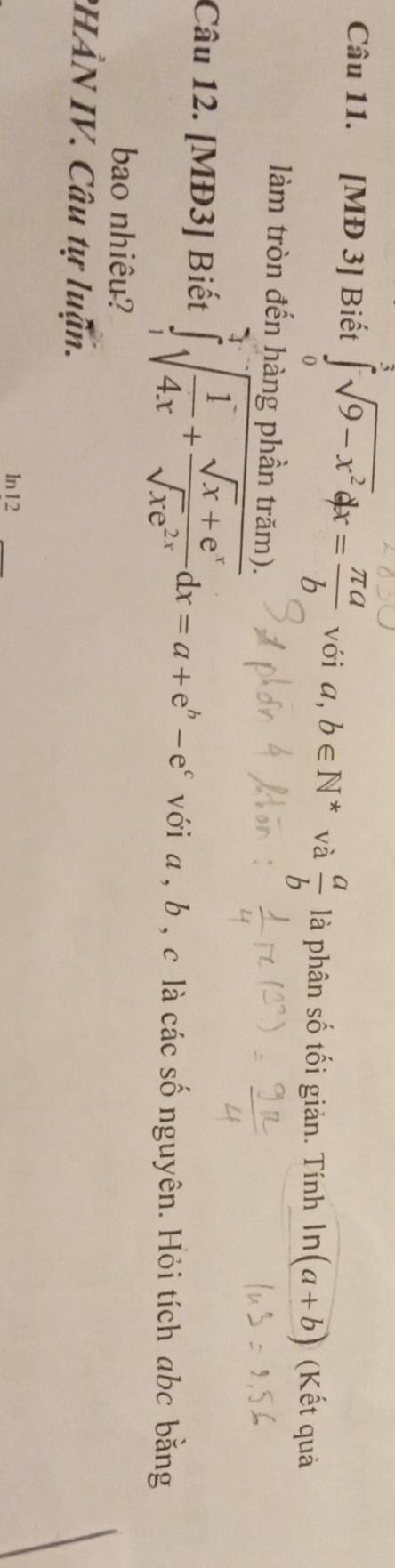 [MĐ 3] Biết ∈tlimits _0^((omega)sqrt(9-x^2))dx= π a/b  với a,b∈ N^* và  a/b  là phân số tối giản. Tính ln (a+b) (Kết quả 
làm tròn đến hàng phần trăm). 
Câu 12. [MĐ3] Biết ∈tlimits _1^(3sqrt(frac 1)4x)+ (sqrt(x)+e^x)/sqrt(x)e^(2x) dx=a+e^b-e^c với a , b , c là các số nguyên. Hỏi tích abc bằng 
bao nhiêu? 
PHÂN IV. Câu tự luận. 
ln12