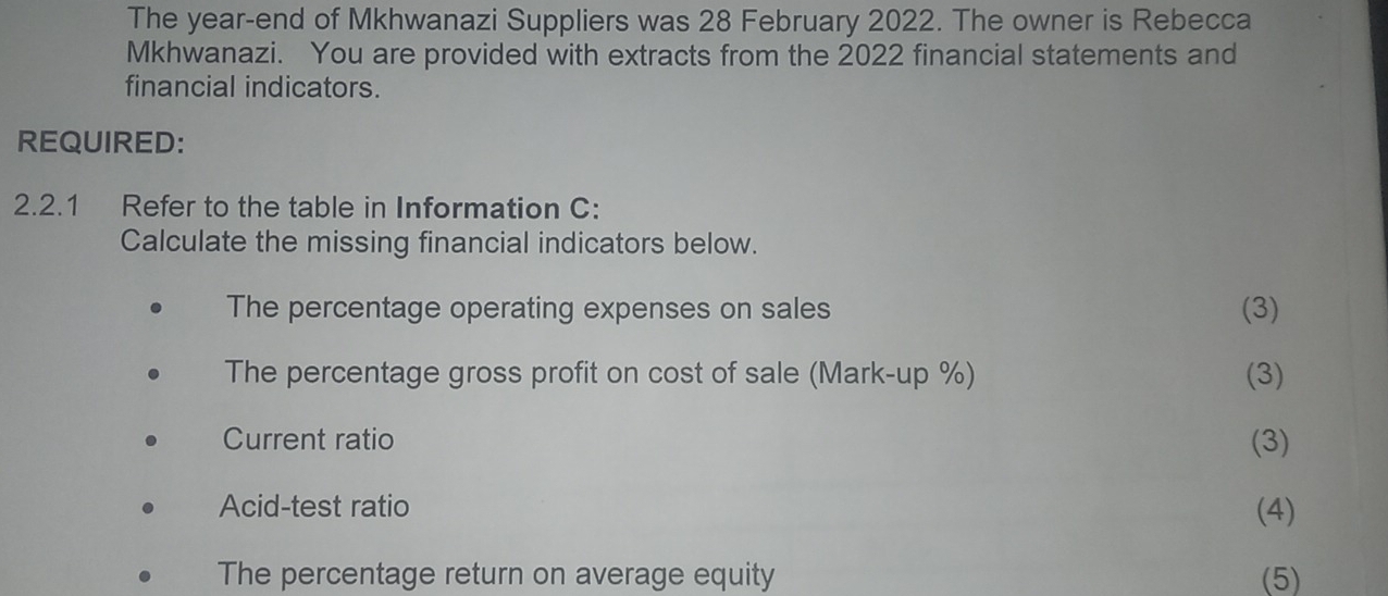 The year -end of Mkhwanazi Suppliers was 28 February 2022. The owner is Rebecca 
Mkhwanazi. You are provided with extracts from the 2022 financial statements and 
financial indicators. 
REQUIRED: 
2.2.1 Refer to the table in Information C: 
Calculate the missing financial indicators below. 
The percentage operating expenses on sales (3) 
The percentage gross profit on cost of sale (Mark-up %) (3) 
Current ratio (3) 
Acid-test ratio (4) 
The percentage return on average equity (5)