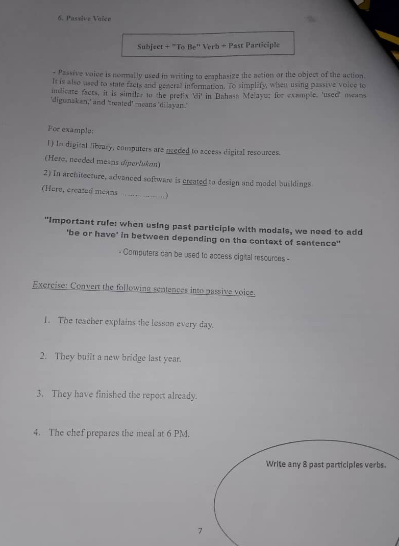 Passive Voice 
Subject + "To Be' Verb + Past Participle 
- Passive voice is normally used in writing to emphasize the action or the object of the action. 
It is also used to state facts and general information. To simplify, when using passive voice to 
indicate facts, it is similar to the prefix 'di' in Bahasa Melayu: for example, 'used' means 
'digunakan,' and 'treated' means 'dilayan.' 
For example: 
l) In digital library, computers are needed to access digital resources. 
(Here, needed means diperlukan) 
2) In architecture, advanced software is created to design and model buildings. 
(Here, created means … …………) 
"Important rule: when using past participle with modals, we need to add 
'be or have' in between depending on the context of sentence' 
- Computers can be used to access digital resources - 
Exereise: Convert the following sentences into passive voice. 
1. The teacher explains the lesson every day. 
2. They built a new bridge last year. 
3. They have finished the report already. 
4. The chef prepares the meal at 6 PM. 
Write any 8 past participles verbs. 
7