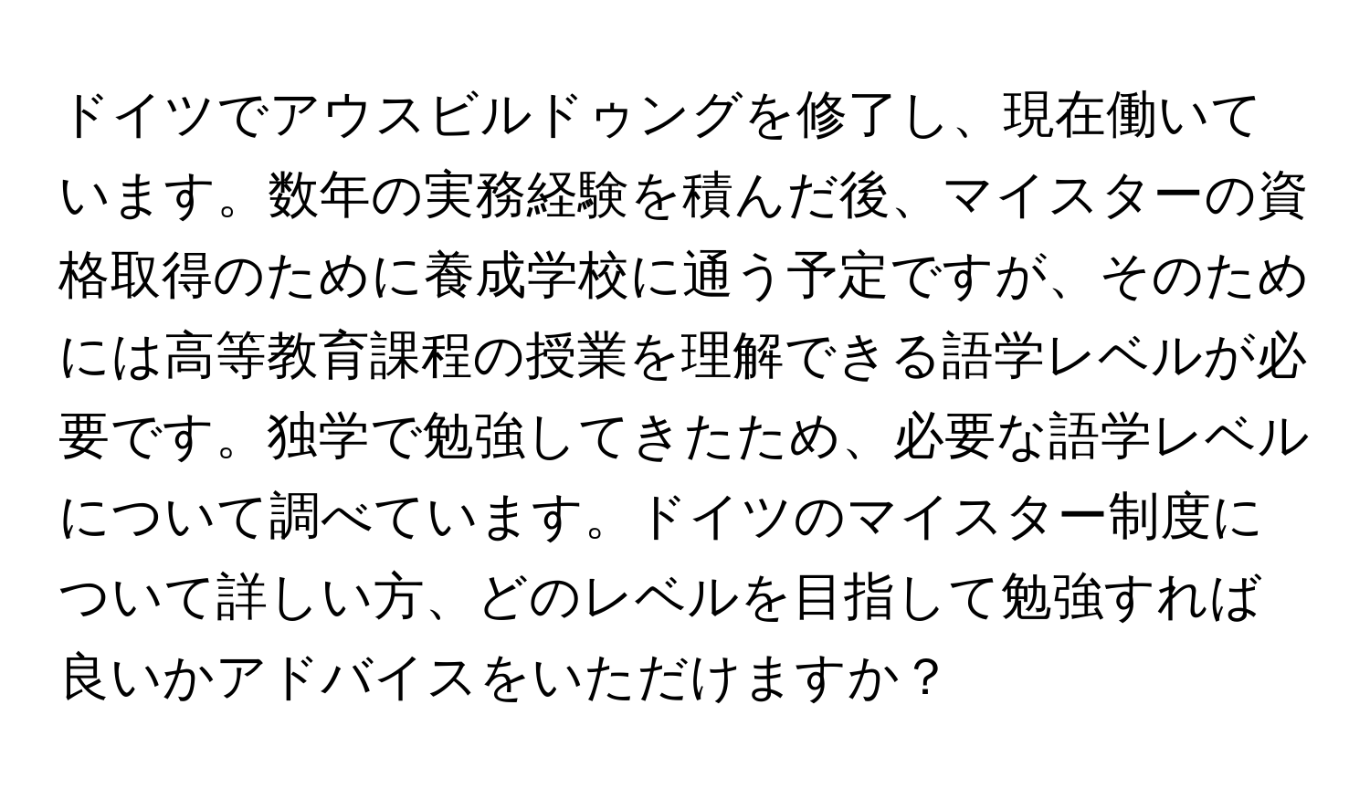 ドイツでアウスビルドゥングを修了し、現在働いています。数年の実務経験を積んだ後、マイスターの資格取得のために養成学校に通う予定ですが、そのためには高等教育課程の授業を理解できる語学レベルが必要です。独学で勉強してきたため、必要な語学レベルについて調べています。ドイツのマイスター制度について詳しい方、どのレベルを目指して勉強すれば良いかアドバイスをいただけますか？