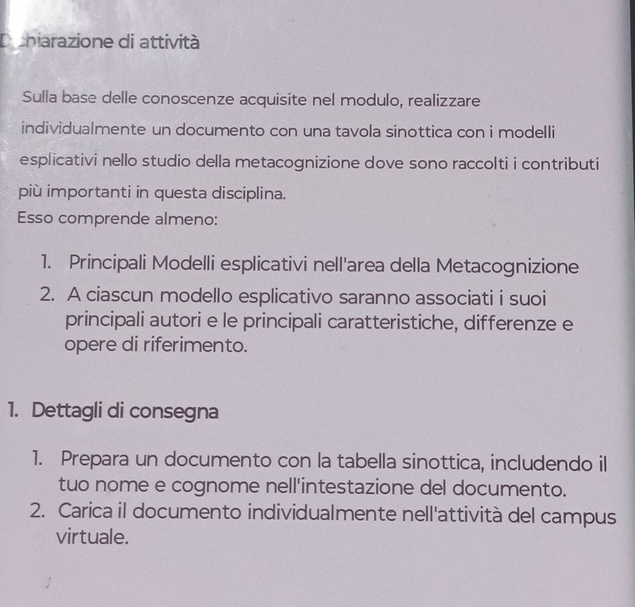 Dcniarazione di attività 
Sulla base delle conoscenze acquisite nel modulo, realizzare 
individualmente un documento con una tavola sinottica con i modelli 
esplicativi nello studio della metacognizione dove sono raccolti i contributi 
più importanti in questa disciplina. 
Esso comprende almeno: 
1. Principali Modelli esplicativi nell'area della Metacognizione 
2. A ciascun modello esplicativo saranno associati i suoi 
principali autori e le principali caratteristiche, differenze e 
opere di riferimento. 
1. Dettagli di consegna 
1. Prepara un documento con la tabella sinottica, includendo il 
tuo nome e cognome nell'intestazione del documento. 
2. Carica il documento individualmente nell'attività del campus 
virtuale.