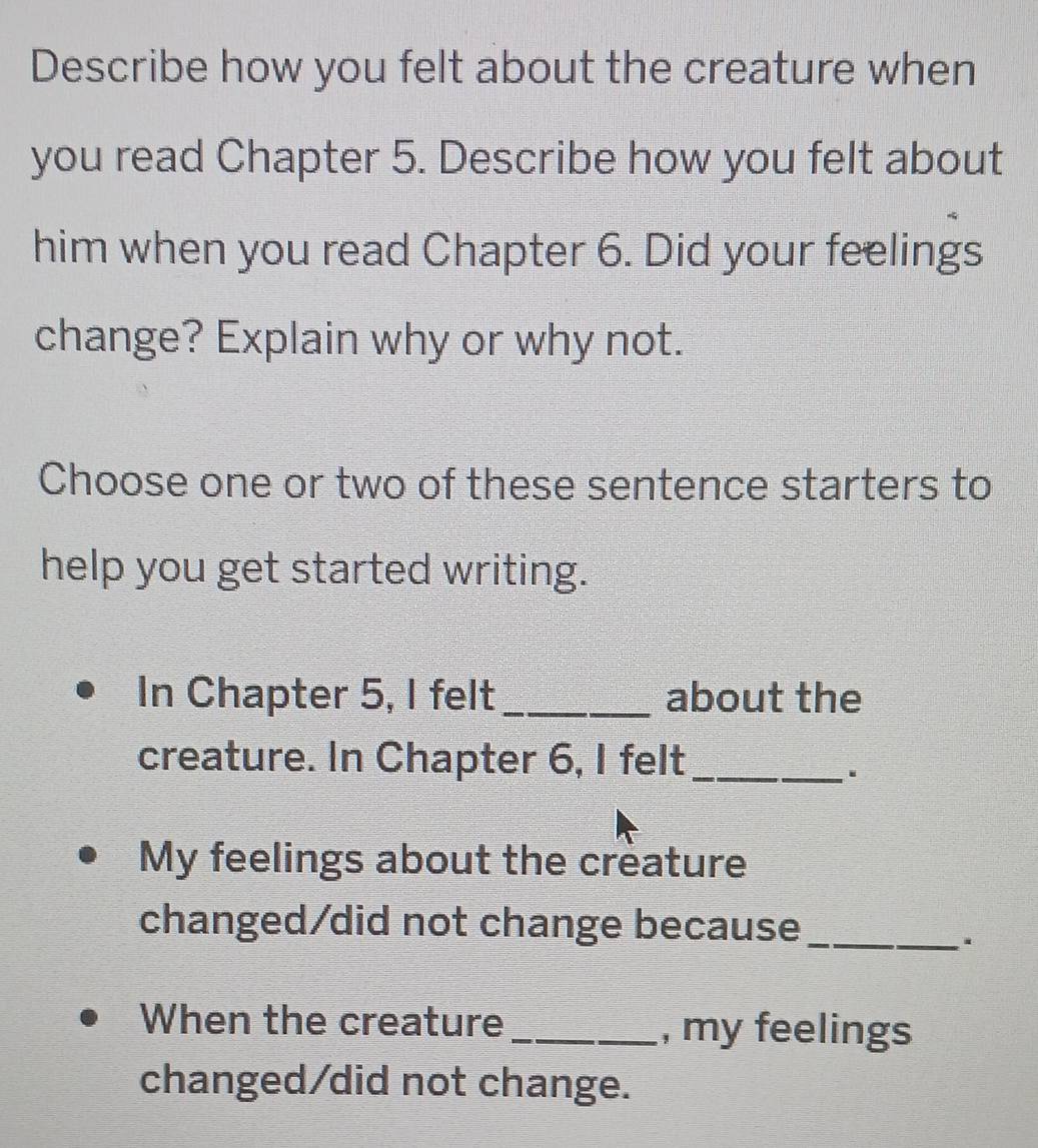 Describe how you felt about the creature when 
you read Chapter 5. Describe how you felt about 
him when you read Chapter 6. Did your feelings 
change? Explain why or why not. 
Choose one or two of these sentence starters to 
help you get started writing. 
In Chapter 5, I felt _about the 
creature. In Chapter 6, I felt_ 
My feelings about the creature 
changed/did not change because_ 
. 
When the creature _, my feelings 
changed/did not change.