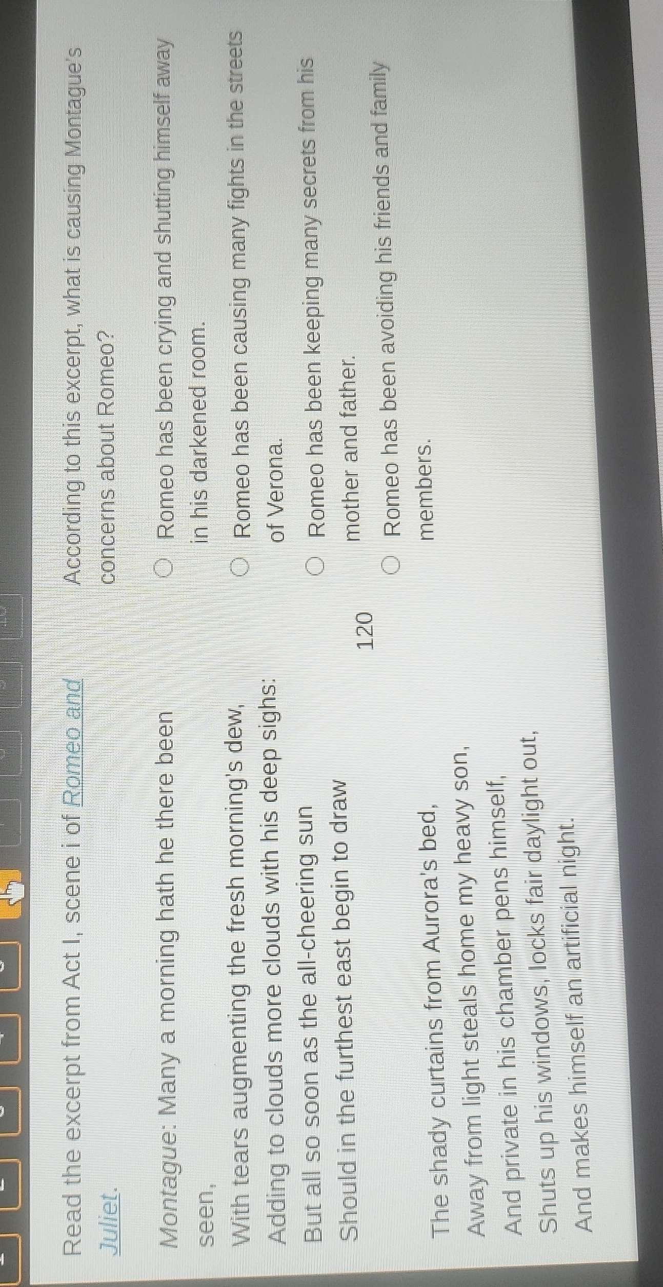 Read the excerpt from Act I, scene i of Romeo and According to this excerpt, what is causing Montague's
Juliet. concerns about Romeo?
Montague: Many a morning hath he there been Romeo has been crying and shutting himself away
seen, in his darkened room.
With tears augmenting the fresh morning's dew,
Romeo has been causing many fights in the streets
Adding to clouds more clouds with his deep sighs: of Verona.
But all so soon as the all-cheering sun
Romeo has been keeping many secrets from his
Should in the furthest east begin to draw
mother and father.
120
Romeo has been avoiding his friends and family
The shady curtains from Aurora's bed,
members.
Away from light steals home my heavy son,
And private in his chamber pens himself,
Shuts up his windows, locks fair daylight out,
And makes himself an artificial night.