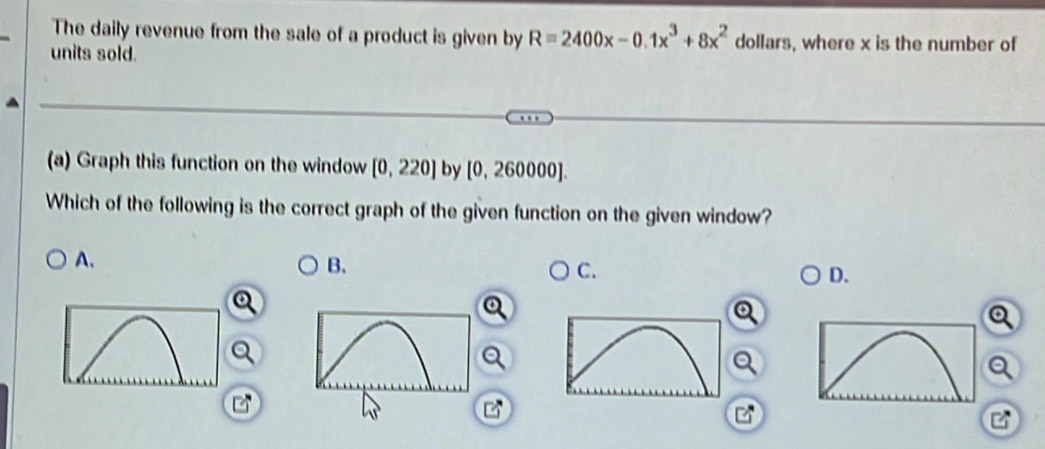 The daily revenue from the sale of a product is given by R=2400x-0.1x^3+8x^2 dollars, where x is the number of
units sold.
(a) Graph this function on the window [0,220] by [0,260000]. 
Which of the following is the correct graph of the given function on the given window?
A.
B.
C.
D.

2