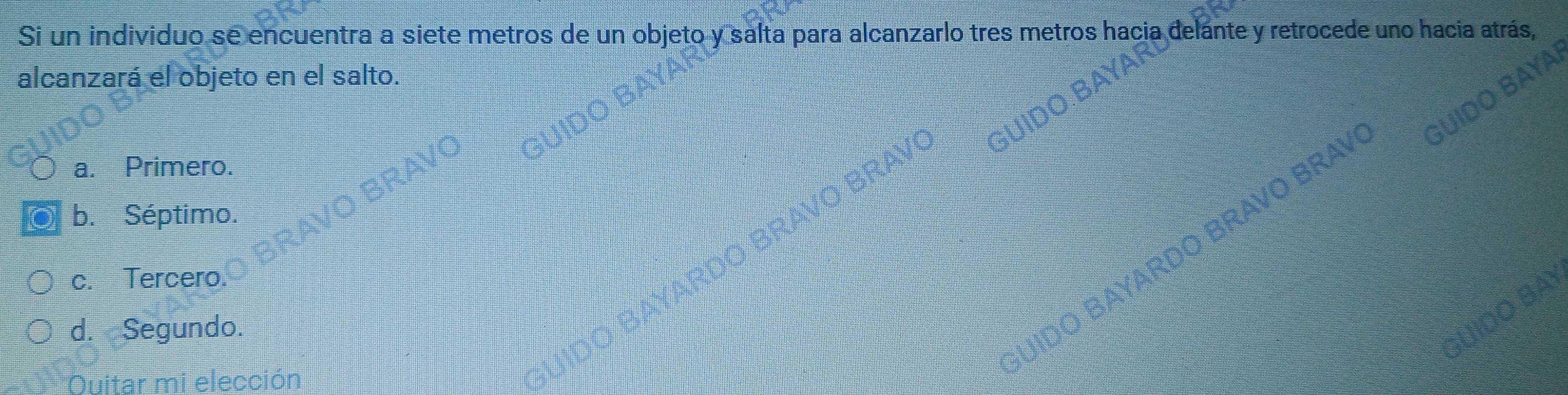 Si un individuo se encuentra a siete metros de un objeto y salta para alcanzarlo tres metros hacia de ante y retrocede uno hacia atrás,
alcanzará el objeto en el salto.
a. Primero.
BRAVO BRAV
b. Séptimo.
c. Tercero.
d. Segundo.
JIDO BAYARDO BRAVO BRA
Ouitar mi elección