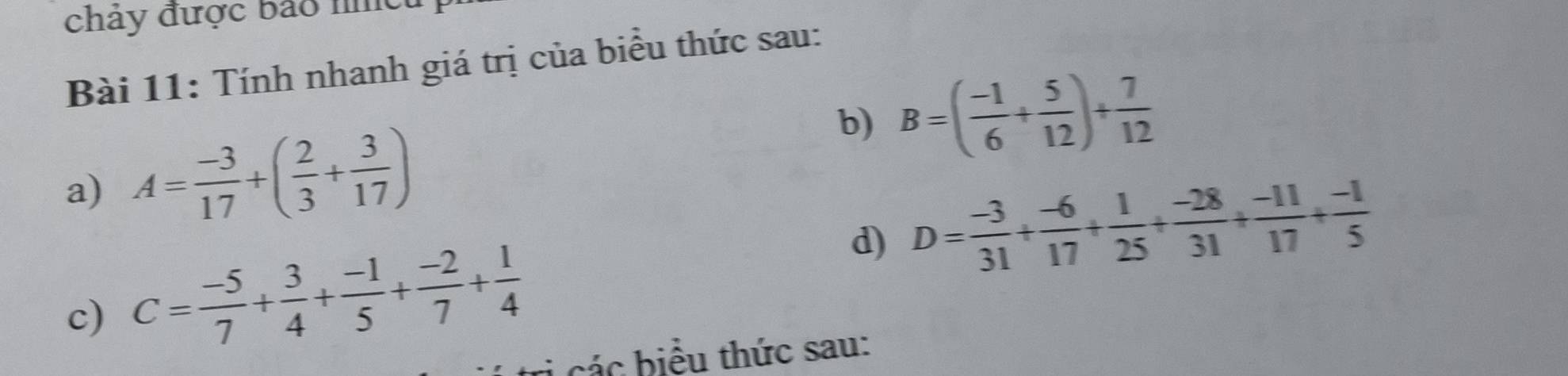 chảy được bảo nhều 
Bài 11: Tính nhanh giá trị của biểu thức sau: 
b) B=( (-1)/6 + 5/12 )+ 7/12 
a) A= (-3)/17 +( 2/3 + 3/17 )
d) D= (-3)/31 + (-6)/17 + 1/25 + (-28)/31 + (-11)/17 + (-1)/5 
c) C= (-5)/7 + 3/4 + (-1)/5 + (-2)/7 + 1/4 
các biểu thức sau: