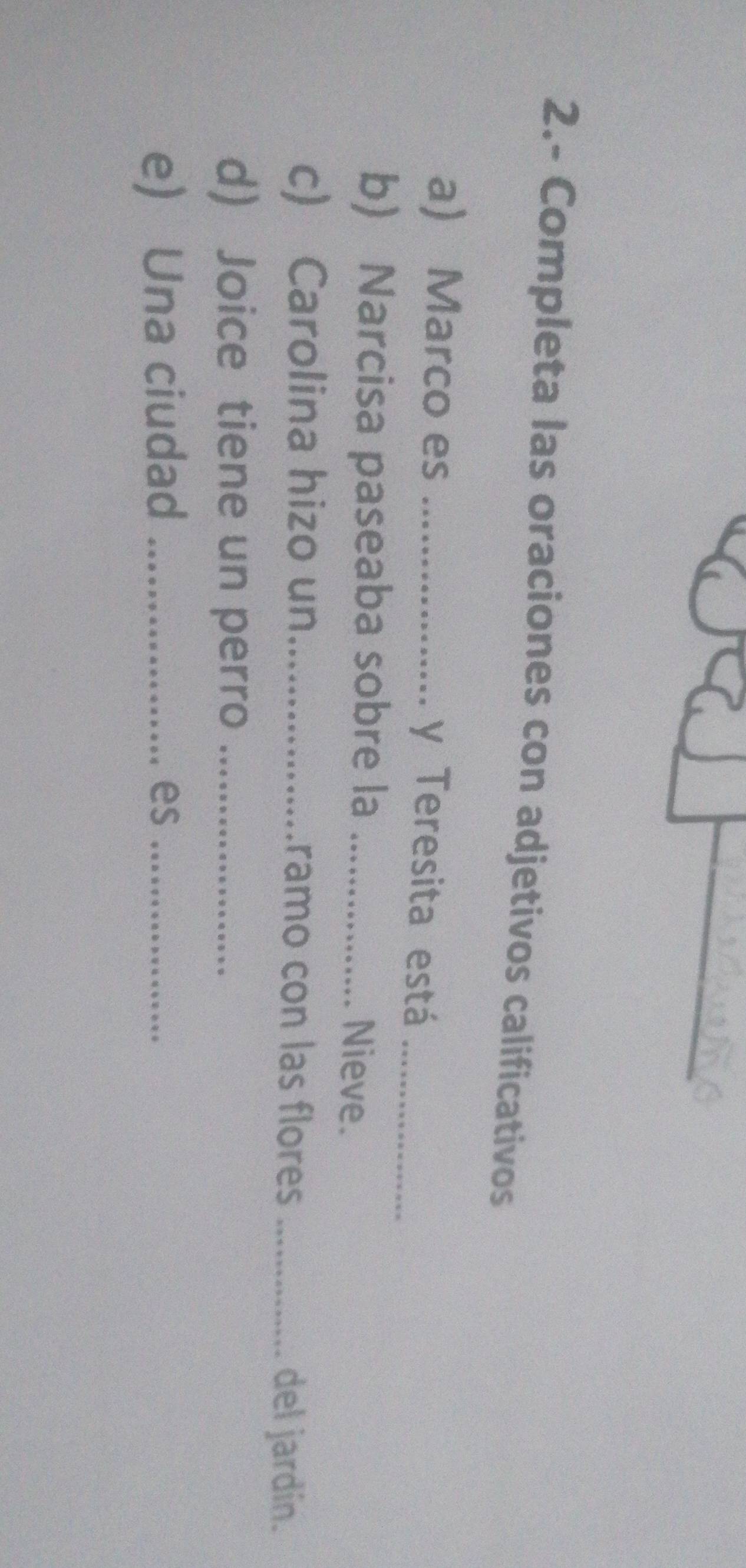 2.- Completa las oraciones con adjetivos calificativos 
a) Marco es _y Teresita está_ 
b) Narcisa paseaba sobre la _Nieve. 
c) Carolina hizo un_ ramo con las flores_ 
del jardín. 
d) Joice tiene un perro_ 
e) Una ciudad _es_