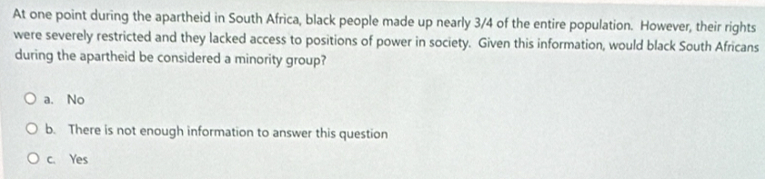 At one point during the apartheid in South Africa, black people made up nearly 3/4 of the entire population. However, their rights
were severely restricted and they lacked access to positions of power in society. Given this information, would black South Africans
during the apartheid be considered a minority group?
a. No
b. There is not enough information to answer this question
c. Yes