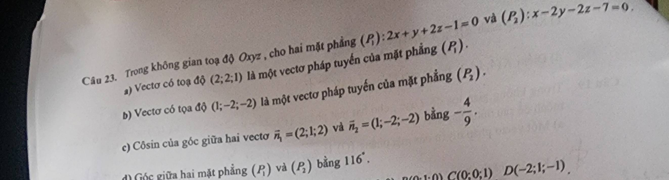 Trong không gian toạ độ Oxyz , cho hai mặt phẳng (P_1):2x+y+2z-1=0 và (P_2):x-2y-2z-7=0.
) Vectơ có toạ độ (2;2;1) là một vectơ pháp tuyển của mặt phẳng (P_1).
b) Vectơ có tọa độ (1;-2;-2) là một vectơ pháp tuyến của mặt phẳng (P_2).
c) Côsin của góc giữa hai vectơ vector n_1=(2;1;2) và vector n_2=(1;-2;-2) bằng - 4/9 .
A:1:0)C(0;0;1)D(-2;1;-1).
d) Góc giữa hai mặt phẳng (P_1) và (P_2) bằng 1 1 6°