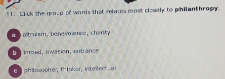 Click the group of words that relates most closely to philanthropy.
n altruism, benevolence, charity
binroad, invasion, entrance
C philosopher, thinker, intellectual