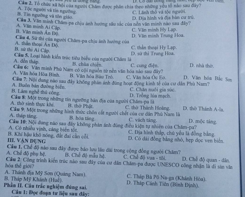 you là dong bang.  D. Có đài đồng bằng nho, nẹp
Câu 2. Tổ chức xã hội của người Chăm được phân chia theo những yếu tố nào sau đây?
A. Tộc người và tín ngưỡng.
C. Lãnh thổ và tộc người.
B. Tín ngưỡng và tôn giáo.
D. Địa hình và địa bàn cư trú.
Câu 3. Văn minh Chăm-pa chịu ảnh hưởng sâu sắc của nền văn minh nào sau đây?
A. Văn minh Ai Cập.
C. Văn minh Hy Lạp.
B. Văn minh Ấn Độ.
D. Văn minh Trung Hoa.
Câu 4. Sử thi của người Chăm-pa chịu ảnh hưởng của
A. thần thoại Ấn Độ.
C. thần thoại Hy Lạp.
B. sử thi Ai Cập.
D. sử thi Trung Hoa.
Câu 5. Loại hình kiến trúc tiêu biểu của người Chăm là
A. đền tháp. B. chùa chiền. D. nhà thờ.
C. cung điện.
Câu 6: Văn minh Phù Nam có cội nguồn từ nền văn hóa nào sau đây?
A. Văn hóa Hòa Bình. B. Văn hóa Bàu Tró. C. Văn hóa Óc Eo. D. Văn hóa Bắc Sơm
Câu 7: Nội dung nào sau đây không phản ánh đúng hoạt động kinh tế của cư dân Phù Nam?
A. Buôn bán đường biển. C. Chăn nuôi gia súc.
B. Làm nghề thủ công. D. Trồng lúa mạch.
Câu 8: Một trong những tín ngưỡng bản địa của người Chăm-pa là
A. thờ sinh thực khí. B. thờ Phật. C. thờ Thành Hoàng. D. thờ Thánh A-la.
Câu 9: Một trong những hình thức chôn cất người chết của cư dân Phù Nam là
A. tháp táng. B. hỏa táng. C. vách táng.
D. mộc táng.
Câu 10: Nội dung nào sau đây không phản ánh đúng điều kiện tự nhiên của Chăm-pa?
A. Có nhiều vịnh, cảng biển tốt. C. Địa hình thấp, chủ yếu là đồng bằng.
B. Khí hậu khô nóng, đất đai cần cỗi. D. Có dải đồng bằng nhỏ, hẹp dọc ven biển.
III. VẠN DỤNG
Câu 1. Chế độ nào sau đây được bảo lưu lâu dài trong cộng đồng người Chăm?
A. Chế độ phụ hệ. B. Chế độ mẫu hệ. C. Chế độ vua - tôi. D. Chế độ quan - dân.
Câu 2: Công trình kiến trúc nào sau đây của cư dân Chăm-pa được UNESCO công nhận là di sản văn
hóa thế giới?
A. Thánh địa Mỹ Sơn (Quảng Nam).  C. Tháp Bà Pô Na-ga (Khánh Hòa).
B. Tháp Mỹ Khánh (Huế). D. Tháp Cánh Tiên (Bình Định).
Phần II. Câu trắc nghiệm đúng sai.
Câu 1: Đọc đoạn tư liệu sau đây: