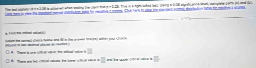 The lest staristic of z=2.36 is obtained when testing the claim that . a>0.23. This is a right-tailed test. Using a 0.05 significance levell, complette parts ((a)) and (b).
Click here to vew the standard normal distribution table for negative z scores. Click here to view the standard normall distrbution table for positive z scores.
a. Find the criical value(t)
Select the corect choice below and f in the answer box(ies) within your choice.
Round to tvo decimal placet as readed.)
A. There is one crtical vplue; the crtical value is □.
B. There are two criical values; the lower crtical value is □ and the upper critical value is □.