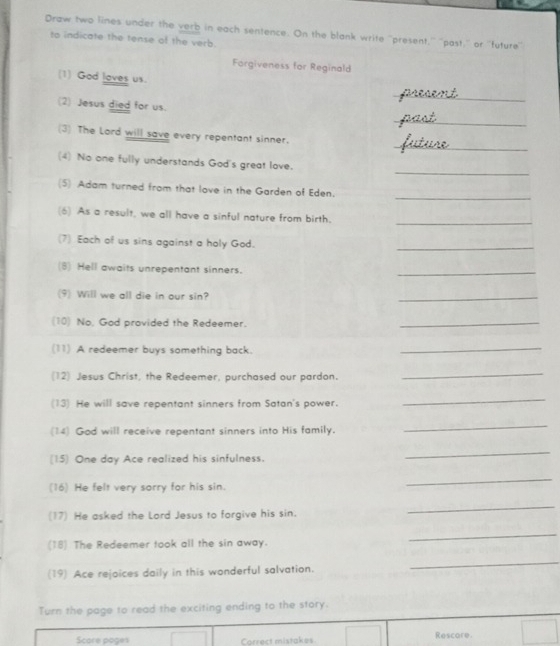 Draw two lines under the verb in each sentence. On the blank write ''present,'' ''past,'' or ''future'' 
to indicate the tense of the verb. 
Forgiveness for Reginald 
(1) God loves us. 
(2) Jesus died for us. 
_ 
_ 
_ 
(3) The Lord will save every repentant sinner. 
_ 
(4) No one fully understands God's great love. 
_ 
(5) Adam turned from that love in the Garden of Eden. 
_ 
(6) As a result, we all have a sinful nature from birth. 
(7) Each of us sins against a holy God. 
_ 
(8) Hell awaits unrepentant sinners. 
_ 
(9) Will we all die in our sin? 
_ 
(10) No, God provided the Redeemer. 
_ 
(11) A redeemer buys something back. 
_ 
(12) Jesus Christ, the Redeemer, purchased our pardon. 
_ 
(13) He will save repentant sinners from Satan's power. 
_ 
(14) God will receive repentant sinners into His family. 
_ 
(15) One day Ace realized his sinfulness. 
_ 
(16) He felt very sorry for his sin. 
_ 
(17) He asked the Lord Jesus to forgive his sin. 
_ 
(18) The Redeemer took all the sin away. 
_ 
(19) Ace rejoices daily in this wonderful salvation. 
_ 
Turn the page to read the exciting ending to the story. 
Score poges Correct mistakes Rescore