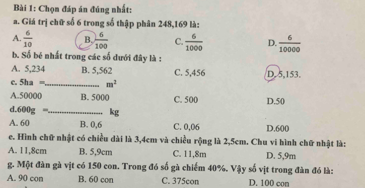 Chọn đáp án đúng nhất:
a. Giá trị chữ số 6 trong số thập phân 248,169 là:
A.  6/10  B.  6/100  C.  6/1000  D.  6/10000 
b. Số bé nhất trong các số dưới đây là :
A. 5,234 B. 5,562 C. 5,456 D. 5,153.
c. 5ha =_  m^2
A. 50000 B. 5000 C. 500 D. 50
d. 600g= _ 
kg
A. 60 B. 0,6 C. 0,06 D. 600
e. Hình chữ nhật có chiều dài là 3,4cm và chiều rộng là 2,5cm. Chu vi hình chữ nhật là:
A. 11,8cm B. 5,9cm C. 11,8m D. 5,9m
g. Một đàn gà vịt có 150 con. Trong đó số gà chiếm 40%. Vậy số vịt trong đàn đó là:
A. 90 con B. 60 con C. 375con D. 100 con