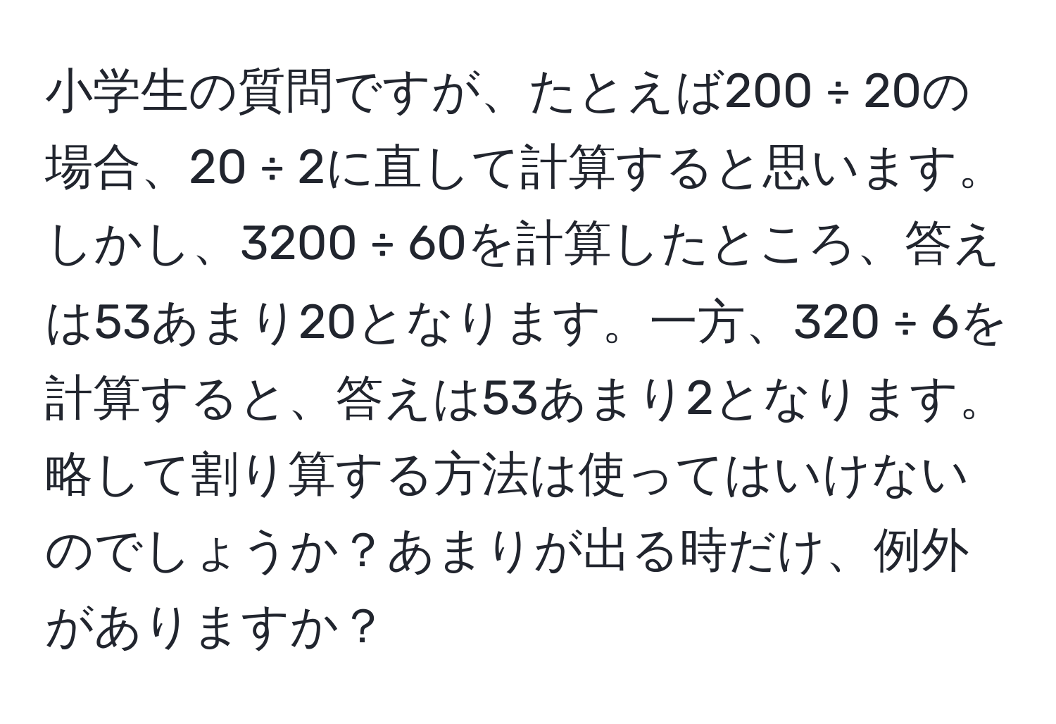 小学生の質問ですが、たとえば200 ÷ 20の場合、20 ÷ 2に直して計算すると思います。しかし、3200 ÷ 60を計算したところ、答えは53あまり20となります。一方、320 ÷ 6を計算すると、答えは53あまり2となります。略して割り算する方法は使ってはいけないのでしょうか？あまりが出る時だけ、例外がありますか？