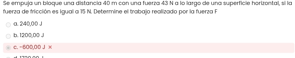 Se empuja un bloque una distancia 40 m con una fuerza 43 N a lo largo de una superficie horizontal, si la
fuerza de fricción es igual a 15 N. Determine el trabajo realizado por la fuerza F
a. 240,00 J
b. 1200,00 J
c. -600,00 J x