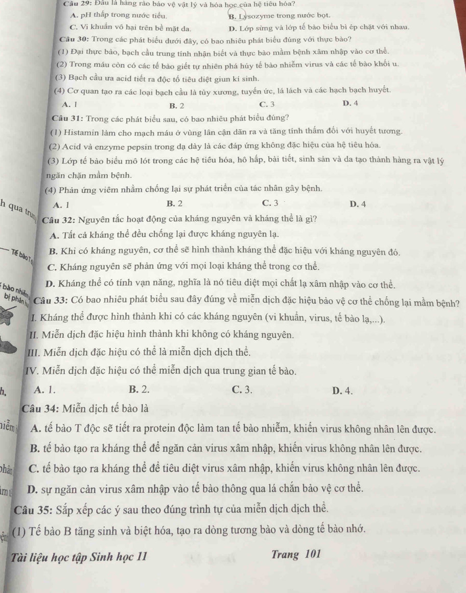 Đầu là hàng rào bảo vệ vật lý và hóa học của hệ tiêu hóa?
A. pH thấp trong nước tiểu. B. Lysozyme trong nước bọt.
C. Vi khuẩn vô hại trên bề mặt da D. Lớp sừng và lớp tế bào biểu bì ép chặt với nhau.
Câu 30: Trong các phát biểu dưới đây, có bao nhiêu phát biểu đúng với thực bào?
(1) Đại thực bào, bạch cầu trung tính nhận biết và thực bào mầm bệnh xâm nhập vào cơ thể.
(2) Trong máu còn có các tế bào giết tự nhiên phá húy tế bào nhiễm virus và các tế bào khối u.
(3) Bạch cầu ưa acid tiết ra độc tố tiêu diệt giun kí sinh.
(4) Cơ quan tạo ra các loại bạch cầu là tủy xương, tuyến ức, lá lách và các hạch bạch huyết.
A. l B. 2 C. 3 D. 4
Câu 31: Trong các phát biểu sau, có bao nhiêu phát biểu đúng?
(1) Histamin làm cho mạch máu ở vùng lân cận dãn ra và tăng tính thấm đối với huyết tương.
(2) Acid và enzyme pepsin trong dạ dày là các đáp ứng không đặc hiệu của hệ tiêu hóa.
(3) Lớp tế bào biểu mô lót trong các hệ tiểu hóa, hô hấp, bài tiết, sinh sản và da tạo thành hàng ra vật lý
ngăn chặn mầm bệnh.
(4) Phản ứng viêm nhằm chống lại sự phát triển của tác nhân gây bệnh.
A. 1 B. 2 C. 3 D. 4
h qua trưm
Câu 32: Nguyên tắc hoạt động của kháng nguyên và kháng thể là gì?
A. Tất cả kháng thể đều chống lại được kháng nguyên lạ.
_
B. Khi có kháng nguyên, cơ thể sẽ hình thành kháng thể đặc hiệu với kháng nguyên đó.
Tế bà T
C. Kháng nguyên sẽ phản ứng với mọi loại kháng thể trong cơ thể.
D. Kháng thể có tính vạn năng, nghĩa là nó tiêu diệt mọi chất lạ xâm nhập vào cơ thể.
bào nhiê
bị phân  Câu 33: Có bao nhiêu phát biểu sau đây đúng về miễn dịch đặc hiệu bảo vệ cơ thể chống lại mầm bệnh?
I. Kháng thể được hình thành khi có các kháng nguyên (vi khuẩn, virus, tế bào lạ,...).
II. Miễn dịch đặc hiệu hình thành khi không có kháng nguyên.
III. Miễn dịch đặc hiệu có thể là miễn dịch dịch thể.
IV. Miễn dịch đặc hiệu có thể miễn dịch qua trung gian tế bào.
A. 1. B. 2. C. 3. D. 4.
Câu 34: Miễn dịch tế bào là
niễm A. tế bào T độc sẽ tiết ra protein độc làm tan tế bào nhiễm, khiến virus không nhân lên được.
B. tế bào tạo ra kháng thể để ngăn cản virus xâm nhập, khiến virus không nhân lên được.
phân C. tế bào tạo ra kháng thể để tiêu diệt virus xâm nhập, khiến virus không nhân lên được.
m t D. sự ngăn cản virus xâm nhập vào tế bào thông qua lá chắn bảo vệ cơ thể.
Câu 35: Sắp xếp các ý sau theo đúng trình tự của miễn dịch dịch thể.
(1) Tế bào B tăng sinh và biệt hóa, tạo ra dòng tương bào và dòng tế bào nhớ.
Tài liệu học tập Sinh học 11 Trang 101