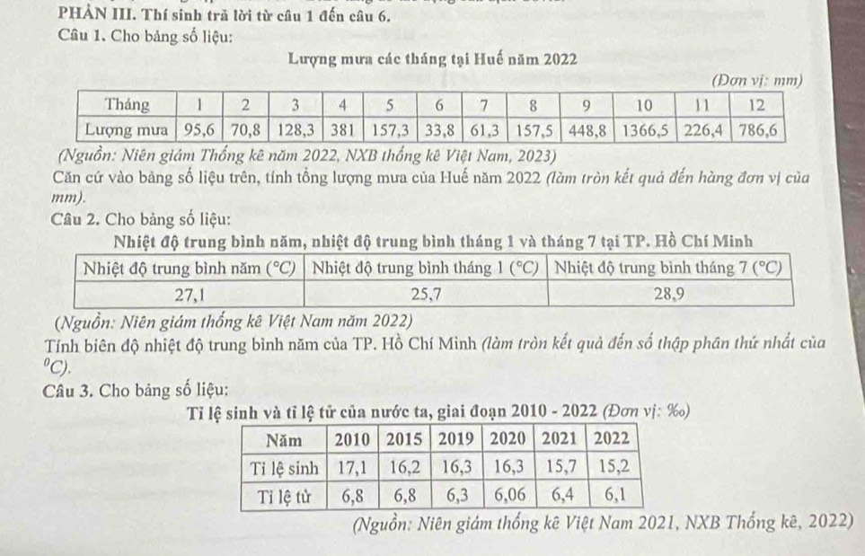 PHẢN III. Thí sinh trã lời từ câu 1 đến câu 6.
Câu 1. Cho bảng số liệu:
Lượng mưa các tháng tại Huế năm 2022
(Nguồn: Niên giám Thống kê năm 2022, NXB thống kê Việt Nam, 2023)
Căn cứ vào bảng số liệu trên, tính tổng lượng mưa của Huế năm 2022 (làm tròn kết quả đến hàng đơn vị của
mm).
Câu 2. Cho bảng số liệu:
Nhiệt độ trung bình năm, nhiệt độ trung bình tháng 1 và tháng 7 tại TP. Hồ Chí Minh
(Nguồn: Niên giám thống kê Việt Nam năm 2022)
Tính biên độ nhiệt độ trung bình năm của TP. Hồ Chí Minh (làm tròn kết quả đến số thập phân thứ nhất của
"C).
Câu 3. Cho bảng số liệu:
Tỉ lệ sinh và tỉ lệ tử của nước ta, giai đoạn 2010 - 2022 (Đơn vị: ‰)
(Nguồn: Niên giám thống kê Việt Nam 2021, NXB Thống kê, 2022)