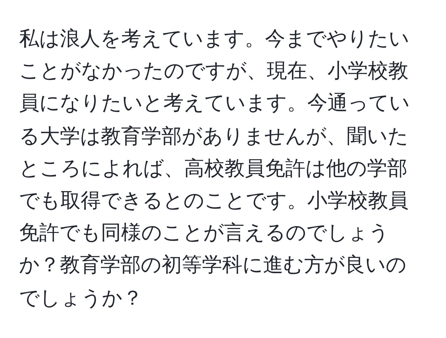 私は浪人を考えています。今までやりたいことがなかったのですが、現在、小学校教員になりたいと考えています。今通っている大学は教育学部がありませんが、聞いたところによれば、高校教員免許は他の学部でも取得できるとのことです。小学校教員免許でも同様のことが言えるのでしょうか？教育学部の初等学科に進む方が良いのでしょうか？