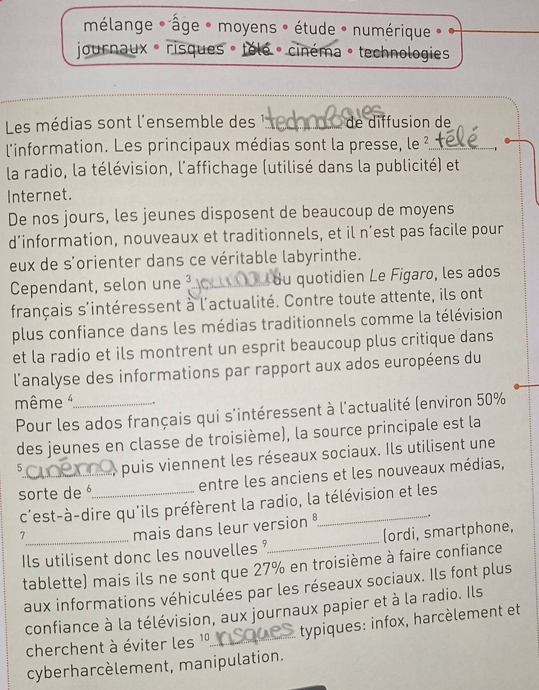 mélange * âge * moyens * étude * numérique » 
journaux - risques » télé · cinéma 。 technologies 
Les médias sont l'ensemble des _ de diffusion de 
l'information. Les principaux médias sont la presse, le ²_ 
la radio, la télévision, l'affichage (utilisé dans la publicité) et 
Internet. 
De nos jours, les jeunes disposent de beaucoup de moyens 
d’information, nouveaux et traditionnels, et il n’est pas facile pour 
eux de s'orienter dans ce véritable labyrinthe. 
Cependant, selon une 3 _ du quotidien Le Figaro, les ados 
français s'intéressent à l'actualité. Contre toute attente, ils ont 
plus confiance dans les médias traditionnels comme la télévision 
et la radio et ils montrent un esprit beaucoup plus critique dans 
l'analyse des informations par rapport aux ados européens du 
même _ 
Pour les ados français qui s'intéressent à l'actualité (environ 50%
des jeunes en classe de troisième), la source principale est la 
5 
puis viennent les réseaux sociaux. Ils utilisent une 
sorte de _entre les anciens et les nouveaux médias, 
c'est-à-dire qu'ils préfèrent la radio, la télévision et les 
_7 
mais dans leur version § 
Ils utilisent donc les nouvelles ?_ (ordi, smartphone, 
tablette) mais ils ne sont que 27% en troisième à faire confiance 
aux informations véhiculées par les réseaux sociaux. Ils font plus 
confiance à la télévision, aux journaux papier et à la radio. Ils 
typiques: infox, harcèlement et 
cherchent à éviter les 1º.._ 
cyberharcèlement, manipulation.