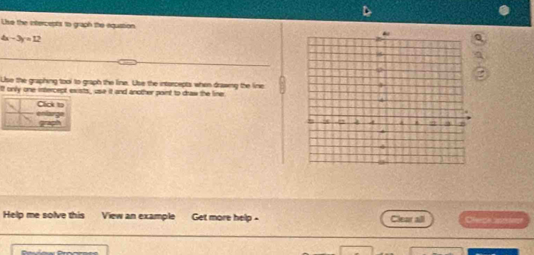 Use the intercepts to graph the equation
4x-3y=12
Use the graphing tool to graph the line. Use the intercepts when drawmy the line 
If only one intercept exists, use it and another point to draw the line 
Cick to 
enlarge 
grapsh 
Help me solve this View an example Get more help - Clear all Ce